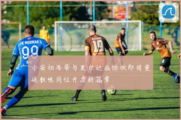 小安切洛蒂与里尔达成协议即将重返教练岗位开启新篇章