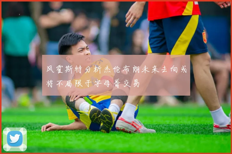 风霍斯特分析杰伦布朗未来去向或将不局限于字母哥交易