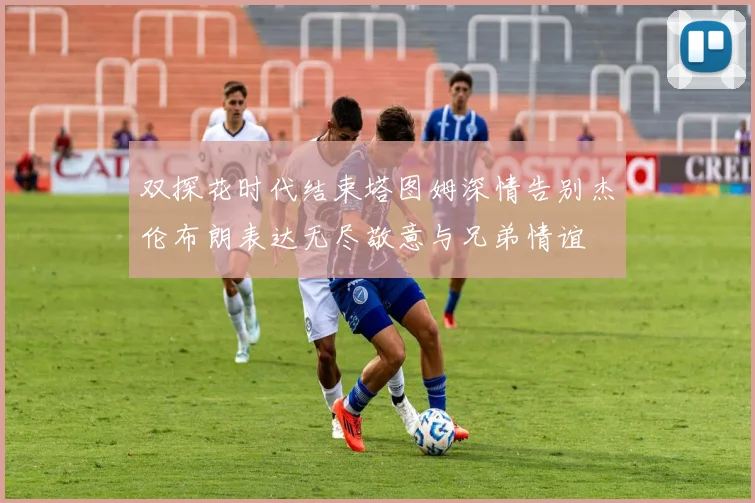 双探花时代结束塔图姆深情告别杰伦布朗表达无尽敬意与兄弟情谊