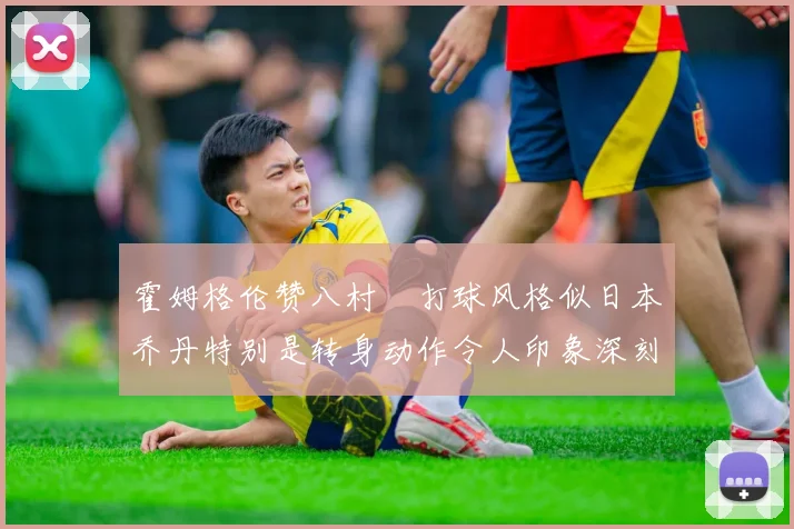 霍姆格伦赞八村塁打球风格似日本乔丹特别是转身动作令人印象深刻