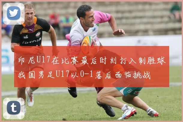 印尼U17在比赛最后时刻打入制胜球我国男足U17以0-1落后面临挑战