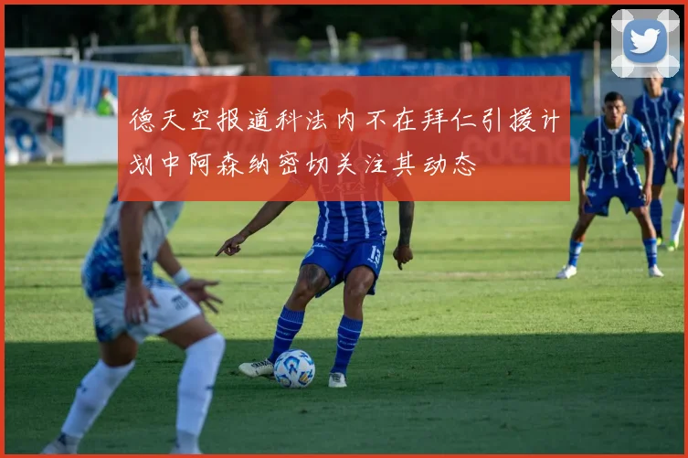 德天空报道科法内不在拜仁引援计划中阿森纳密切关注其动态