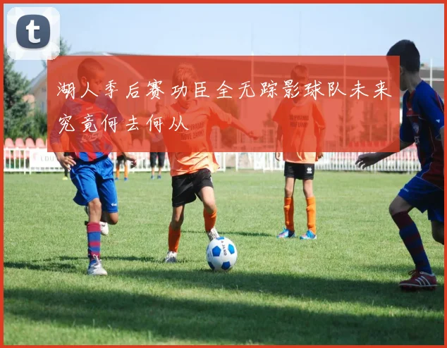 湖人季后赛功臣全无踪影球队未来究竟何去何从