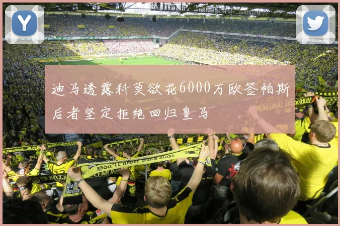 迪马透露科莫欲花6000万欧签帕斯后者坚定拒绝回归皇马