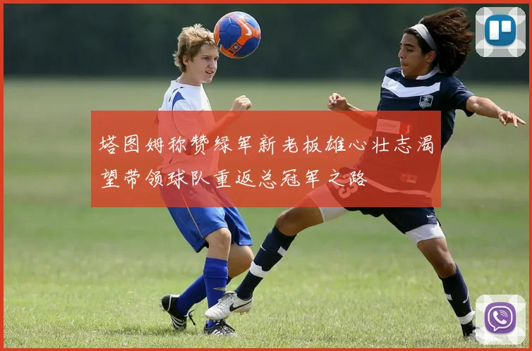 塔图姆称赞绿军新老板雄心壮志渴望带领球队重返总冠军之路