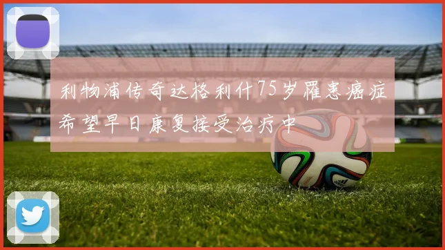 利物浦传奇达格利什75岁罹患癌症希望早日康复接受治疗中