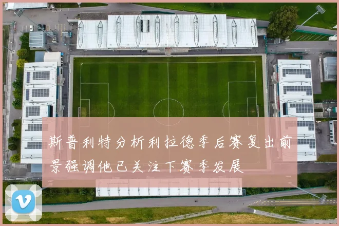 斯普利特分析利拉德季后赛复出前景强调他已关注下赛季发展