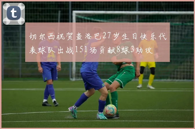 切尔西祝贺查洛巴27岁生日快乐代表球队出战151场贡献8球3助攻