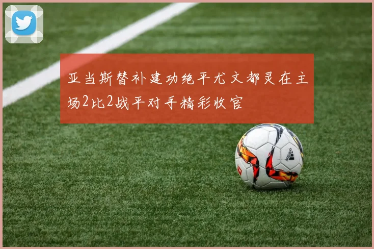 亚当斯替补建功绝平尤文都灵在主场2比2战平对手精彩收官