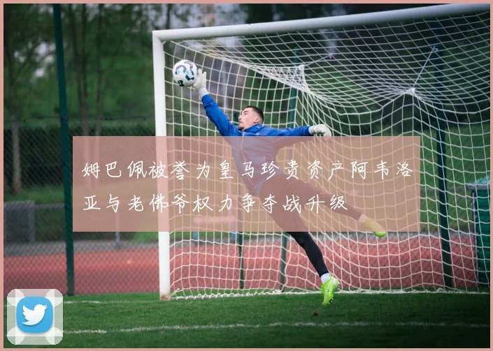 姆巴佩被誉为皇马珍贵资产阿韦洛亚与老佛爷权力争夺战升级