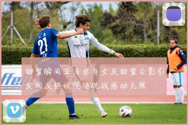 甜蜜瞬间亚马尔与女友甜蜜合影引发网友热议现场观战感动无限