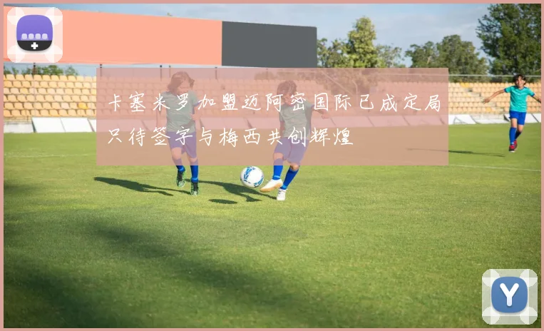 卡塞米罗加盟迈阿密国际已成定局只待签字与梅西共创辉煌