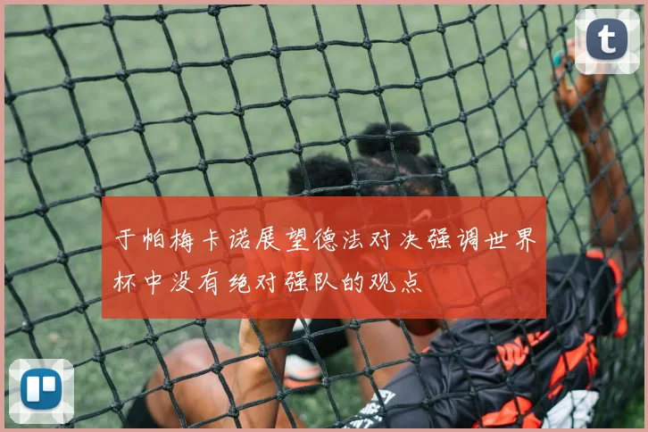 于帕梅卡诺展望德法对决强调世界杯中没有绝对强队的观点