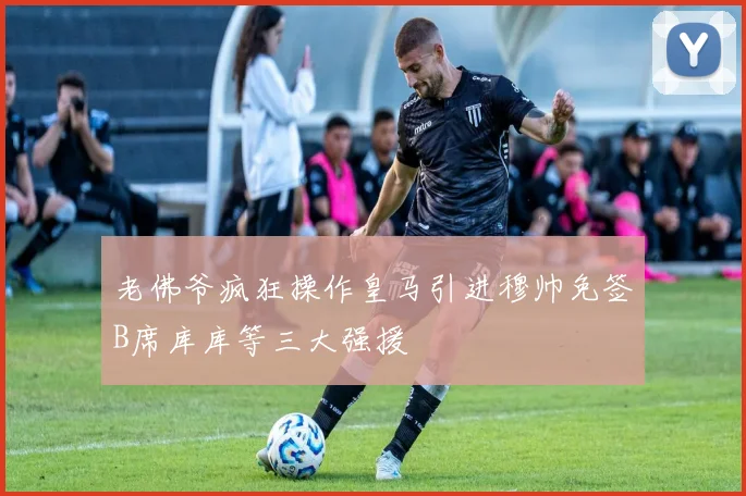 老佛爷疯狂操作皇马引进穆帅免签B席库库等三大强援
