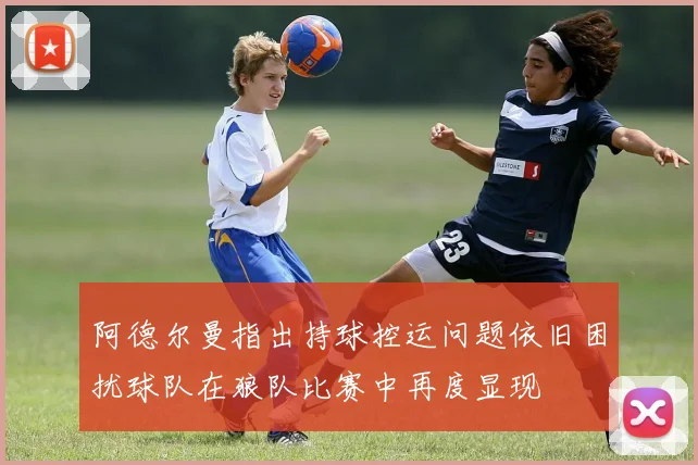 阿德尔曼指出持球控运问题依旧困扰球队在狼队比赛中再度显现