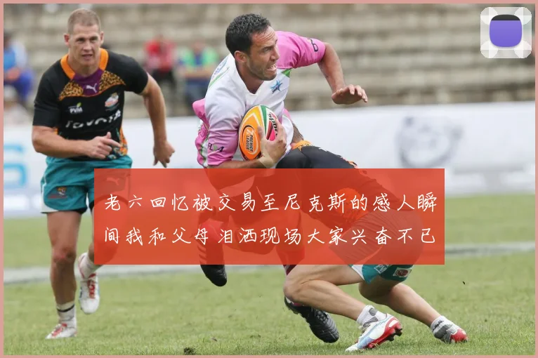 老六回忆被交易至尼克斯的感人瞬间我和父母泪洒现场大家兴奋不已