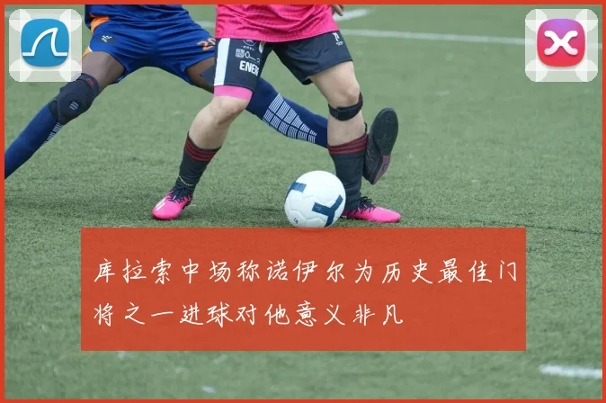 库拉索中场称诺伊尔为历史最佳门将之一进球对他意义非凡