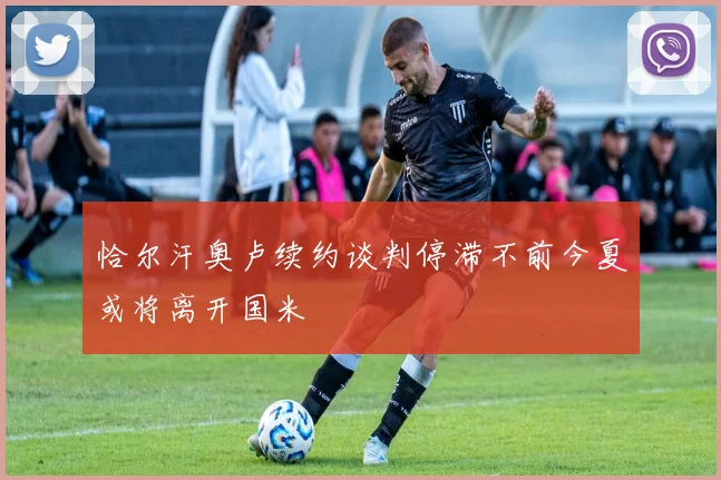 恰尔汗奥卢续约谈判停滞不前今夏或将离开国米
