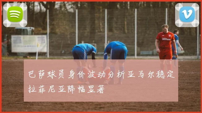 巴萨球员身价波动分析亚马尔稳定拉菲尼亚降幅显著
