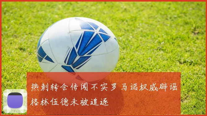 热刺转会传闻不实罗马诺权威辟谣格林伍德未被追逐