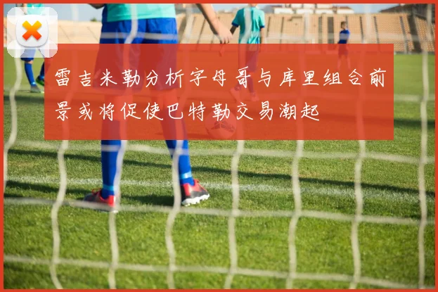 雷吉米勒分析字母哥与库里组合前景或将促使巴特勒交易潮起