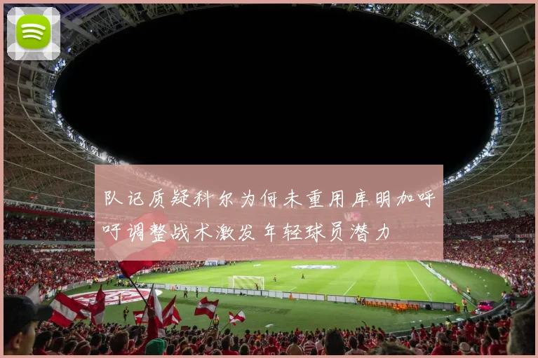 队记质疑科尔为何未重用库明加呼吁调整战术激发年轻球员潜力